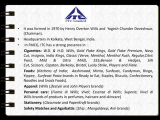 •   It was formed in 1970 by Henry Overton Wills and Yogesh Chander Deveshwar,
    (Chairman).
•   Headquarters in Kolkata, West Bengal, India.
•    In FMCG, ITC has a strong presence in :
    Cigarettes: W.D. & H.O. Wills, Gold Flake Kings, Gold Flake Premium, Navy
    Cut, Insignia, India Kings, Classic (Verve, Menthol, Menthol Rush, Regular,Citric
    Twist,     Mild     &    Ultra     Mild),     555,Benson       &     Hedges, Silk
    Cut, Scissors, Capstan, Berkeley, Bristol, Lucky Strike, Players and Flake.
    Foods: (Kitchens of India; Aashirvaad, Minto, Sunfeast, Candyman, Bingo,
    Yippee, Sunfeast Pasta brands in Ready to Eat, Staples, Biscuits, Confectionery,
    Noodles and Snack Foods).
    Apparel: (Wills Lifestyle and John Players brands)
    Personal care: (Fiama di Wills; Vivel; Essenza di Wills; Superia; Vivel di
    Wills brands of products in perfumes, haircare and skincare)
    Stationery: (Classmate and PaperKraft brands)
    Safety Matches and Agarbattis: [Ship ; Mangaldeep; Aim brands]
 