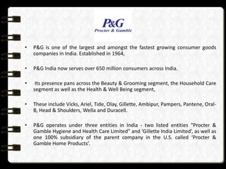 •   P&G is one of the largest and amongst the fastest growing consumer goods
    companies in India. Established in 1964,

•   P&G India now serves over 650 million consumers across India.

•    Its presence pans across the Beauty & Grooming segment, the Household Care
    segment as well as the Health & Well Being segment,

•   These include Vicks, Ariel, Tide, Olay, Gillette, Ambipur, Pampers, Pantene, Oral-
    B, Head & Shoulders, Wella and Duracell.

•   P&G operates under three entities in India - two listed entities “Procter &
    Gamble Hygiene and Health Care Limited” and ‘Gillette India Limited’, as well as
    one 100% subsidiary of the parent company in the U.S. called ‘Procter &
    Gamble Home Products’.
 