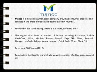 •   Marico is a Indian consumer goods company providing consumer products and
    services in the areas of Health and Beauty based in Mumbai.

•   Founded in 1987 and Headquarters is at Bandra, Mumbai, India.

•   The organisation holds a number of brands including Parachute, Saffola,
    Hair&Care, Nihar, Mediker, Revive, Manjal, Kaya Skin Clinic, Aromatic,
    Fiancee, HairCode, Eclipse, Xmen, Hercules, Caivil, Code 78 and Black Chic.

•   Revenue 4,008.3 crore(2012)

•   Parachute is the flagship brand of Marico which consists of edible grade coconut
    oil.
 