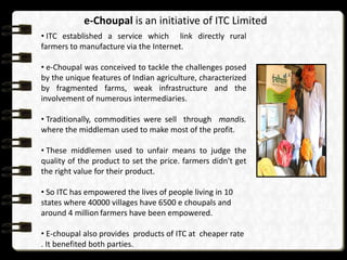 e-Choupal is an initiative of ITC Limited
• ITC established a service which link directly rural
farmers to manufacture via the Internet.

• e-Choupal was conceived to tackle the challenges posed
by the unique features of Indian agriculture, characterized
by fragmented farms, weak infrastructure and the
involvement of numerous intermediaries.

• Traditionally, commodities were sell through mandis.
where the middleman used to make most of the profit.

• These middlemen used to unfair means to judge the
quality of the product to set the price. farmers didn't get
the right value for their product.

• So ITC has empowered the lives of people living in 10
states where 40000 villages have 6500 e choupals and
around 4 million farmers have been empowered.

• E-choupal also provides products of ITC at cheaper rate
. It benefited both parties.
 