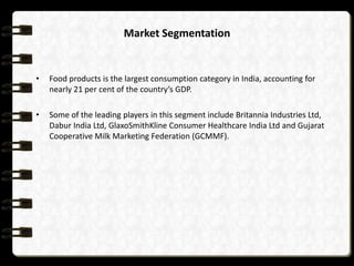 Market Segmentation


•   Food products is the largest consumption category in India, accounting for
    nearly 21 per cent of the country’s GDP.

•   Some of the leading players in this segment include Britannia Industries Ltd,
    Dabur India Ltd, GlaxoSmithKline Consumer Healthcare India Ltd and Gujarat
    Cooperative Milk Marketing Federation (GCMMF).
 