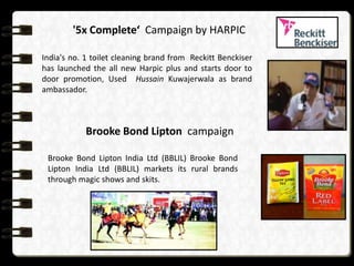 consumerComplete‘ in India by HARPIC
        '5x markets Campaign

     India's no. 1 toilet cleaning brand from Reckitt Benckiser
                                       Per-capita demand
     has launched the all new Harpic plus and starts door to
     door promotion, Used Hussain Kuwajerwala asHigh
                             Low                         brand
     ambassador.
        Easy         Cell 2, Emerging                Cell 1, Urban and
                      market           semi-urban market
Market access   Brooke Bond Lipton campaign

      Brooke Bond Lipton India Ltd (BBLIL) Brooke Bond
     Difficult
      Lipton India Ltd 3, Bottom of the rural Cell 4, Oasis market
                  Cell (BBLIL) markets its       brands
                pyramid (BOP) market
      through magic shows and skits.
 