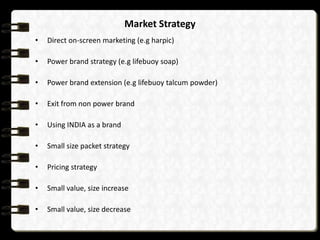 Market Strategy
•   Direct on-screen marketing (e.g harpic)

•   Power brand strategy (e.g lifebuoy soap)

•   Power brand extension (e.g lifebuoy talcum powder)

•   Exit from non power brand

•   Using INDIA as a brand

•   Small size packet strategy

•   Pricing strategy

•   Small value, size increase

•   Small value, size decrease
 