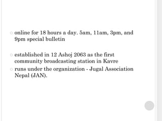    online for 18 hours a day. 5am, 11am, 3pm, and
    9pm special bulletin

 established in 12 Ashoj 2063 as the first
  community broadcasting station in Kavre
 runs under the organization - Jugal Association
  Nepal (JAN).
 