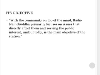 ITS OBJECTIVE

   "With the community on top of the mind, Radio
    Namobuddha primarily focuses on issues that
    directly affect them and serving the public
    interest, undoubtedly, is the main objective of the
    station."
 