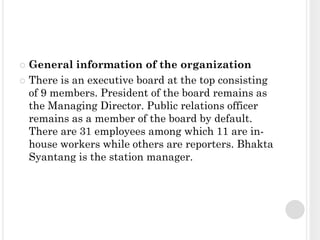  General information of the organization
 There is an executive board at the top consisting
  of 9 members. President of the board remains as
  the Managing Director. Public relations officer
  remains as a member of the board by default.
  There are 31 employees among which 11 are in-
  house workers while others are reporters. Bhakta
  Syantang is the station manager.
 