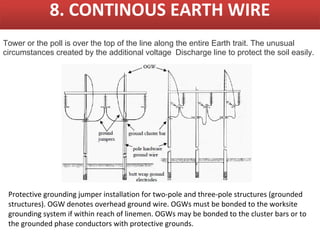 8. CONTINOUS EARTH WIRE
Tower or the poll is over the top of the line along the entire Earth trait. The unusual
circumstances created by the additional voltage Discharge line to protect the soil easily.




 Protective grounding jumper installation for two-pole and three-pole structures (grounded
 structures). OGW denotes overhead ground wire. OGWs must be bonded to the worksite
 grounding system if within reach of linemen. OGWs may be bonded to the cluster bars or to
 the grounded phase conductors with protective grounds.
 
