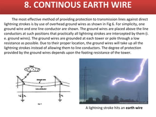8. CONTINOUS EARTH WIRE
     The most effective method of providing protection to transmission lines against direct
lightning strokes is by use of overhead ground wires as shown in Fig 6. For simplicity, one
ground wire and one line conductor are shown. The ground wires are placed above the line
conductors at such positions that practically all lightning strokes are intercepted by them (i.
e. ground wires). The ground wires are grounded at each tower or pole through a low
resistance as possible. Due to their proper location, the ground wires will take up all the
lightning strokes instead of allowing them to line conductors. The degree of protection
provided by the ground wires depends upon the footing resistance of the tower.




                                                     A lightning stroke hits an earth wire
 