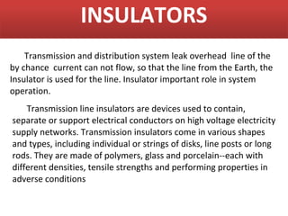 INSULATORS
    Transmission and distribution system leak overhead line of the
by chance current can not flow, so that the line from the Earth, the
Insulator is used for the line. Insulator important role in system
operation.
    Transmission line insulators are devices used to contain,
separate or support electrical conductors on high voltage electricity
supply networks. Transmission insulators come in various shapes
and types, including individual or strings of disks, line posts or long
rods. They are made of polymers, glass and porcelain--each with
different densities, tensile strengths and performing properties in
adverse conditions
 