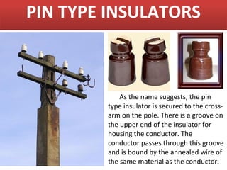 PIN TYPE INSULATORS



            As the name suggests, the pin
        type insulator is secured to the cross-
        arm on the pole. There is a groove on
        the upper end of the insulator for
        housing the conductor. The
        conductor passes through this groove
        and is bound by the annealed wire of
        the same material as the conductor.
 