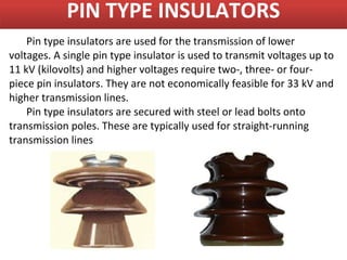 PIN TYPE INSULATORS
    Pin type insulators are used for the transmission of lower
voltages. A single pin type insulator is used to transmit voltages up to
11 kV (kilovolts) and higher voltages require two-, three- or four-
piece pin insulators. They are not economically feasible for 33 kV and
higher transmission lines.
    Pin type insulators are secured with steel or lead bolts onto
transmission poles. These are typically used for straight-running
transmission lines
 