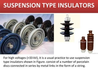 SUSPENSION TYPE INSULATORS




For high voltages (>33 kV), it is a usual practice to use suspension
type insulators shown in Figure. consist of a number of porcelain
discs connected in series by metal links in the form of a string.
 
