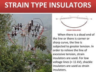 STRAIN TYPE INSULATORS


                When there is a dead end of
            the line or there is corner or
            sharp curve, the line is
            subjected to greater tension. In
            order to relieve the line of
            excessive tension, strain
            insulators are used. For low
            voltage lines (< 11 kV), shackle
            insulators are used as strain
            insulators.
 