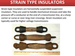 STRAIN TYPE INSULATORS
Strain type insulators are horizontally suspended suspension
insulators. They are used to handle mechanical stresses and take the
pressure off a conductor at the end of a transmission line, at a sharp
corner or curve or over long river crossings. Strain insulators are
typically used for higher voltage transmissions
 
