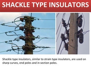 SHACKLE TYPE INSULATORS




Shackle type insulators, similar to strain type insulators, are used on
sharp curves, end poles and in section poles.
 