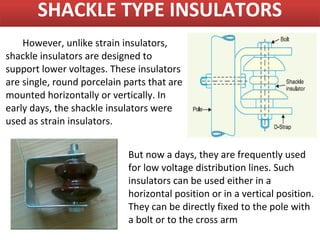 SHACKLE TYPE INSULATORS
    However, unlike strain insulators,
shackle insulators are designed to
support lower voltages. These insulators
are single, round porcelain parts that are
mounted horizontally or vertically. In
early days, the shackle insulators were
used as strain insulators.


                             But now a days, they are frequently used
                             for low voltage distribution lines. Such
                             insulators can be used either in a
                             horizontal position or in a vertical position.
                             They can be directly fixed to the pole with
                             a bolt or to the cross arm
 