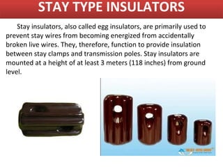 STAY TYPE INSULATORS
    Stay insulators, also called egg insulators, are primarily used to
prevent stay wires from becoming energized from accidentally
broken live wires. They, therefore, function to provide insulation
between stay clamps and transmission poles. Stay insulators are
mounted at a height of at least 3 meters (118 inches) from ground
level.
 