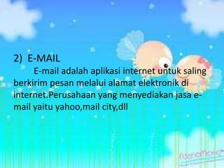2) E-MAIL
     E-mail adalah aplikasi internet untuk saling
berkirim pesan melalui alamat elektronik di
internet.Perusahaan yang menyediakan jasa e-
mail yaitu yahoo,mail city,dll
 