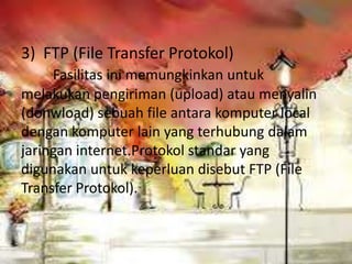 3) FTP (File Transfer Protokol)
     Fasilitas ini memungkinkan untuk
melakukan pengiriman (upload) atau menyalin
(donwload) sebuah file antara komputer local
dengan komputer lain yang terhubung dalam
jaringan internet.Protokol standar yang
digunakan untuk keperluan disebut FTP (File
Transfer Protokol).
 
