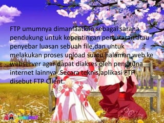 FTP umumnya dimanfaatkan sebagai sarana
pendukung untuk kepentingan pertukaran atau
penyebar luasan sebuah file,dan untuk
melakukan proses upload suatu halaman web ke
webserver agar dapat diakses oleh pengguna
internet lainnya .Secara teknis,aplikasi FTP
disebut FTP Client.
 