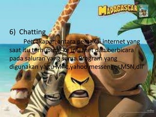 6) Chatting
      Percakapan antara pemakai internet yang
saat itu terhubung ke internet dan berbicara
pada saluran yang sama.Program yang
digunakan yaitu Mirc,yahoo messenger,MSN,dll’
 