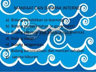 MANFAAT DAN DAMPAK INTERNET

a)   Bidang pendidikan (e-learning)
b)   Bidang pemerintahan (e-goverment)
c)   Bidang ekonomi dan bisnis (e-commerrce)
d)   Bidang sosial
e)   Bidang keagamaan
f)   Bidang bersosialisasi dan mencari sahabat
g)   sarana hiburan
 