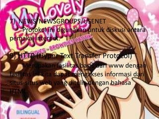 7) NEWS/NEWSGROUPS/USENET
    Protokol ini digunakan untuk diskusi antara
pemakai internet.

9) HTTP (Hyper Text Transfer Protocol)
      Merupakan fasilitas basis dari www dengan
fasilitas ini kita dapat mengakses informasi dari
situs-situs web yang ditulis dengan bahasa
HTML.
 