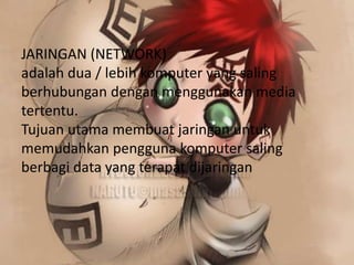JARINGAN (NETWORK)
adalah dua / lebih komputer yang saling
berhubungan dengan menggunakan media
tertentu.
Tujuan utama membuat jaringan untuk
memudahkan pengguna komputer saling
berbagi data yang terapat dijaringan
 