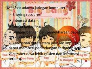 Manfaat adanya jaringan komputer :
 Shering resoures
 integrasi data
 media komunikasi
 pengembangan dan pemeliharaan dapat
dilakukan secara efisien
 keamanan data sistem jaringan koputer
dapat memberi perlindungan terhadap data
 sumber daya lebih efisien dan informasi
terbaru.
 