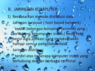 B. JARINGAN KOMPUTER
1) Berdasarkan metode distribusi data :
• Jaringan terpusat ( host based network)
    terdiri beberapa komputer terminal yang
   terhubung kekomputer induk ( host) yang
   berisi data,aplikasi yang melaksanakan
   hampir semua pengolahan data.
• Jaringan distribusi
    terdiri atas beberapa komputer induk yang
   terhubung dengan berbagai terminal
 