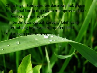 2) Jaringan komputer berdasarkan hubungan
fungsional komputer dalam memproses data :
• Jaringan client server
    terdiri atas sebuah server / lebih yang
  terhubung beberapa komputer client
• Jaringan peer to peer
 