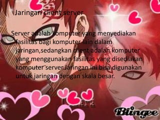Jaringan client server

Server adalah komputer yang menyediakan
 fasilitas bagi komputer lain dalam
 jaringan,sedangkan client adalah komputer
 yang menggunakan fasilitas yang disediakan
 komputer server.Jaringan ini bisa digunakan
 untuk jaringan dengan skala besar.
 