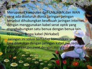 4) Internet
Merupakan kumpulan dari LAN,MAN,dan WAN
yang ada diseluruh dunia.Jaringan-jaringan
tersebut dihubungkan kesebuah jaringan internet
dengan menggunakan kabel serat optik yang
menghubungkan satu benua dengan benua lain.
5) Jaringan tanpa kabel (Nirkabel)
 Jaringan ini solusi terhadap komunikasi yang tak
bisa dilakukan dengan jaringan kabel,mis,sedang
dikendaraan,pesawat.dengan menggunakan jasa
satelit.
 