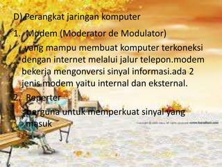 D) Perangkat jaringan komputer
1. Modem (Moderator de Modulator)
   yang mampu membuat komputer terkoneksi
  dengan internet melalui jalur telepon.modem
  bekerja mengonversi sinyal informasi.ada 2
  jenis modem yaitu internal dan eksternal.
2. Reperter
    berguna untuk memperkuat sinyal yang
   masuk
 