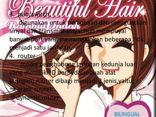 3. hub/switch
    digunakan untuk percobaan dan menguatkan
sinyal dan transmisi sinyal.hub mempuyai
banyak port yang memungkinkan beberapa titik
menjadi satu jaringan.
4. router
     media penghubung jaringan kedunia luar
yang memiliki ID berbeda(sebuah alat
jaringan).router dibagi menjadi 2 jenis,yaitu:
 static router
dynamic router
 