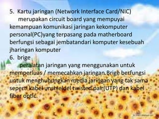 5. Kartu jaringan (Network Interface Card/NIC)
    merupakan circuit board yang mempuyai
kemampuan komunikasi jaringan kekomputer
personal(PC)yang terpasang pada matherboard
berfungsi sebagai jembatandari komputer kesebuah
jharingan komputer
6. brige
    peralatan jaringan yang menggunakan untuk
memperluas / memecahkan jaringan.Brige berfungsi
untuk menghubungkan media jaringan yang tak sama
seperti kabel unshieldel twisted pair(UTP) dan kabel
fiber optic.
 