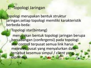 E. Topologi Jaringan
Topologi merupakan bentuk struktur
jaringan.setiap topologi memiliki karakteristik
berbeda-beda:
1. Topologi star(bintang)
     merupakan bentuk topologi jaringan berupa
    bercabangan (confergensi) pada topologi
    star control terpusat semua link harus
    melewati pusat yang menyalurkan data
    tersebut kesemua simpul / client yang
    dipilihnya.
 