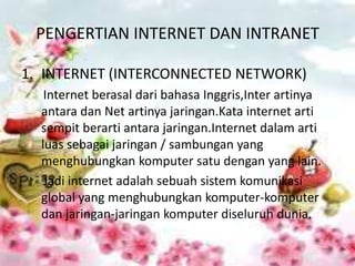PENGERTIAN INTERNET DAN INTRANET

1. INTERNET (INTERCONNECTED NETWORK)
   Internet berasal dari bahasa Inggris,Inter artinya
  antara dan Net artinya jaringan.Kata internet arti
  sempit berarti antara jaringan.Internet dalam arti
  luas sebagai jaringan / sambungan yang
  menghubungkan komputer satu dengan yang lain.
   Jadi internet adalah sebuah sistem komunikasi
  global yang menghubungkan komputer-komputer
  dan jaringan-jaringan komputer diseluruh dunia.
 