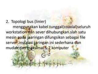 2. Topologi bus (linier)
    menggunakan kabel tunggal(coaxial)seluruh
workstation dan sever dihubungkan.slah satu
mesin pada jaaringan difungsiksn sebagai file
server .instalasi jaringan ini sederhana dan
mudah dan maksimal 5-7 komputer
 