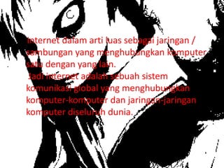 Internet dalam arti luas sebagai jaringan /
sambungan yang menghubungkan komputer
satu dengan yang lain.
 Jadi internet adalah sebuah sistem
komunikasi global yang menghubungkan
komputer-komputer dan jaringan-jaringan
komputer diseluruh dunia.
 