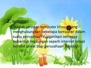 2. INTRANET
    Adalah jaringan komputer khusus yang
   menghubungkan beberapa komputer dalam
   suatu perusahaan / organisasi sehingga
   terbentuk lingkungan seperti internet tetapi
   bersifat privat bagi perusahaan tersebut
 