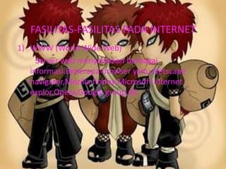 FASILITAS-FASILITAS PADA INTERNET
1) WWW (World Wide Web)
     Server web menyadiakan berbagai
   informasi.Beberapa browser yaitu,Netscape
   navigator,Mozilla firefox,Microsoft internet
   explor,Opera,Google group,dll.
 