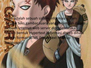 Web adalah sebuah sistem informasi dalam
bentuk teks,gambar,suara,yang tersimpan dalam
sebuah internet web server dipresentasikan
dalam bentuk Hypertext.Informasi diweb ditulis
dalam format HTML (Hypertext Markup
Language)
 