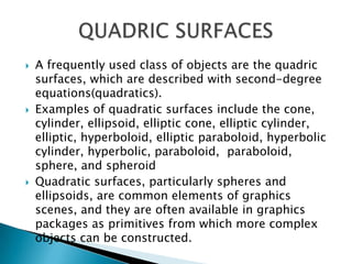    A frequently used class of objects are the quadric
    surfaces, which are described with second-degree
    equations(quadratics).
   Examples of quadratic surfaces include the cone,
    cylinder, ellipsoid, elliptic cone, elliptic cylinder,
    elliptic, hyperboloid, elliptic paraboloid, hyperbolic
    cylinder, hyperbolic, paraboloid, paraboloid,
    sphere, and spheroid
   Quadratic surfaces, particularly spheres and
    ellipsoids, are common elements of graphics
    scenes, and they are often available in graphics
    packages as primitives from which more complex
    objects can be constructed.
 
