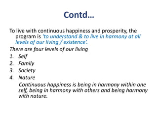 Contd…
To live with continuous happiness and prosperity, the
  program is ‘to understand & to live in harmony at all
  levels of our living / existence’.
There are four levels of our living
1. Self
2. Family
3. Society
4. Nature
     Continuous happiness is being in harmony within one
     self, being in harmony with others and being harmony
     with nature.
 