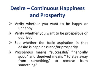 Desire – Continuous Happiness
        and Prosperity
 Verify whether you want to be happy or
    unhappy.
 Verify whether you want to be prosperous or
    deprived.
 See whether the basic aspiration in that
    desire is happiness and/or prosperity.
 Prosperous means “successful/ financially
    good” and deprived means “ to stay away
    from something/ to remove from
    something”
 