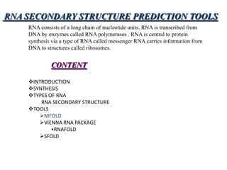 RNA SECONDARY STRUCTURE PREDICTION TOOLS
    RNA consists of a long chain of nucleotide units. RNA is transcribed from
    DNA by enzymes called RNA polymerases . RNA is central to protein
    synthesis via a type of RNA called messenger RNA carries information from
    DNA to structures called ribosomes.


             CONTENT

    INTRODUCTION
    SYNTHESIS
    TYPES OF RNA
        RNA SECONDARY STRUCTURE
    TOOLS
       MFOLD
       VIENNA RNA PACKAGE
            •RNAFOLD
       SFOLD
 