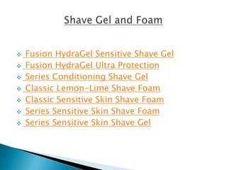    Fusion HydraGel Sensitive Shave Gel
   Fusion HydraGel Ultra Protection
   Series Conditioning Shave Gel
   Classic Lemon-Lime Shave Foam
   Classic Sensitive Skin Shave Foam
   Series Sensitive Skin Shave Foam
   Series Sensitive Skin Shave Gel
 