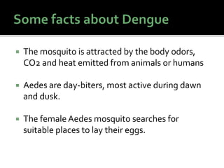  The mosquito is attracted by the body odors,
CO2 and heat emitted from animals or humans
 Aedes are day-biters, most active during dawn
and dusk.
 The female Aedes mosquito searches for
suitable places to lay their eggs.
 