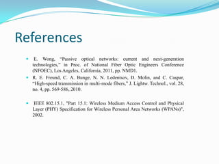 References
 E. Wong, “Passive optical networks: current and next-generation
technologies,” in Proc. of National Fiber Optic Engineers Conference
(NFOEC), Los Angeles, California, 2011, pp. NMD1.
 R. E. Freund, C. A. Bunge, N. N. Ledentsov, D. Molin, and C. Caspar,
“High-speed transmission in multi-mode fibers,” J. Lightw. Technol., vol. 28,
no. 4, pp. 569-586, 2010.
 IEEE 802.15.1, "Part 15.1: Wireless Medium Access Control and Physical
Layer (PHY) Specification for Wireless Personal Area Networks (WPANs)",
2002.
 